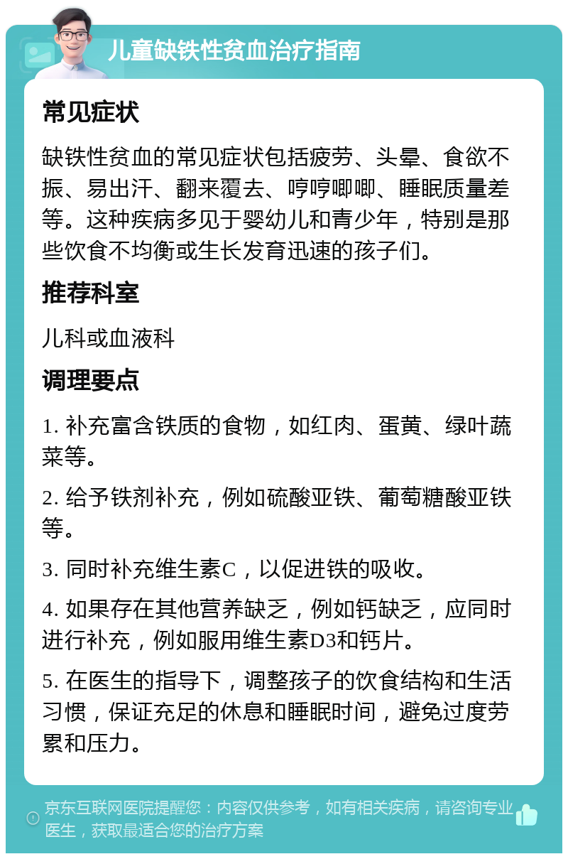 儿童缺铁性贫血治疗指南 常见症状 缺铁性贫血的常见症状包括疲劳、头晕、食欲不振、易出汗、翻来覆去、哼哼唧唧、睡眠质量差等。这种疾病多见于婴幼儿和青少年，特别是那些饮食不均衡或生长发育迅速的孩子们。 推荐科室 儿科或血液科 调理要点 1. 补充富含铁质的食物，如红肉、蛋黄、绿叶蔬菜等。 2. 给予铁剂补充，例如硫酸亚铁、葡萄糖酸亚铁等。 3. 同时补充维生素C，以促进铁的吸收。 4. 如果存在其他营养缺乏，例如钙缺乏，应同时进行补充，例如服用维生素D3和钙片。 5. 在医生的指导下，调整孩子的饮食结构和生活习惯，保证充足的休息和睡眠时间，避免过度劳累和压力。