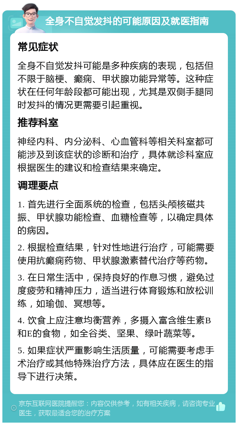 全身不自觉发抖的可能原因及就医指南 常见症状 全身不自觉发抖可能是多种疾病的表现，包括但不限于脑梗、癫痫、甲状腺功能异常等。这种症状在任何年龄段都可能出现，尤其是双侧手腿同时发抖的情况更需要引起重视。 推荐科室 神经内科、内分泌科、心血管科等相关科室都可能涉及到该症状的诊断和治疗，具体就诊科室应根据医生的建议和检查结果来确定。 调理要点 1. 首先进行全面系统的检查，包括头颅核磁共振、甲状腺功能检查、血糖检查等，以确定具体的病因。 2. 根据检查结果，针对性地进行治疗，可能需要使用抗癫痫药物、甲状腺激素替代治疗等药物。 3. 在日常生活中，保持良好的作息习惯，避免过度疲劳和精神压力，适当进行体育锻炼和放松训练，如瑜伽、冥想等。 4. 饮食上应注意均衡营养，多摄入富含维生素B和E的食物，如全谷类、坚果、绿叶蔬菜等。 5. 如果症状严重影响生活质量，可能需要考虑手术治疗或其他特殊治疗方法，具体应在医生的指导下进行决策。