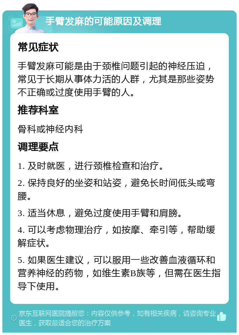 手臂发麻的可能原因及调理 常见症状 手臂发麻可能是由于颈椎问题引起的神经压迫，常见于长期从事体力活的人群，尤其是那些姿势不正确或过度使用手臂的人。 推荐科室 骨科或神经内科 调理要点 1. 及时就医，进行颈椎检查和治疗。 2. 保持良好的坐姿和站姿，避免长时间低头或弯腰。 3. 适当休息，避免过度使用手臂和肩膀。 4. 可以考虑物理治疗，如按摩、牵引等，帮助缓解症状。 5. 如果医生建议，可以服用一些改善血液循环和营养神经的药物，如维生素B族等，但需在医生指导下使用。