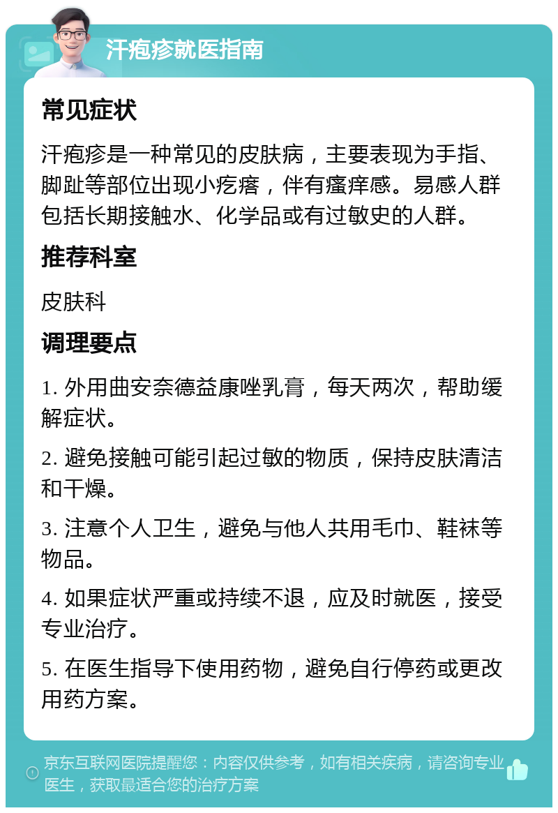 汗疱疹就医指南 常见症状 汗疱疹是一种常见的皮肤病，主要表现为手指、脚趾等部位出现小疙瘩，伴有瘙痒感。易感人群包括长期接触水、化学品或有过敏史的人群。 推荐科室 皮肤科 调理要点 1. 外用曲安奈德益康唑乳膏，每天两次，帮助缓解症状。 2. 避免接触可能引起过敏的物质，保持皮肤清洁和干燥。 3. 注意个人卫生，避免与他人共用毛巾、鞋袜等物品。 4. 如果症状严重或持续不退，应及时就医，接受专业治疗。 5. 在医生指导下使用药物，避免自行停药或更改用药方案。