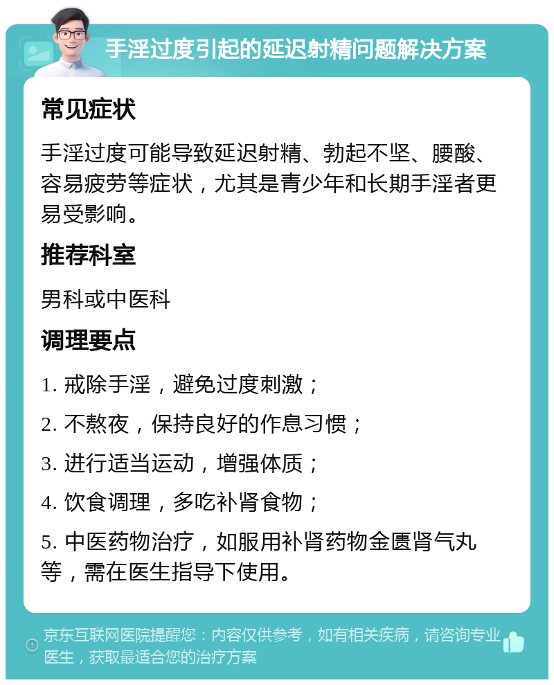 手淫过度引起的延迟射精问题解决方案 常见症状 手淫过度可能导致延迟射精、勃起不坚、腰酸、容易疲劳等症状，尤其是青少年和长期手淫者更易受影响。 推荐科室 男科或中医科 调理要点 1. 戒除手淫，避免过度刺激； 2. 不熬夜，保持良好的作息习惯； 3. 进行适当运动，增强体质； 4. 饮食调理，多吃补肾食物； 5. 中医药物治疗，如服用补肾药物金匮肾气丸等，需在医生指导下使用。