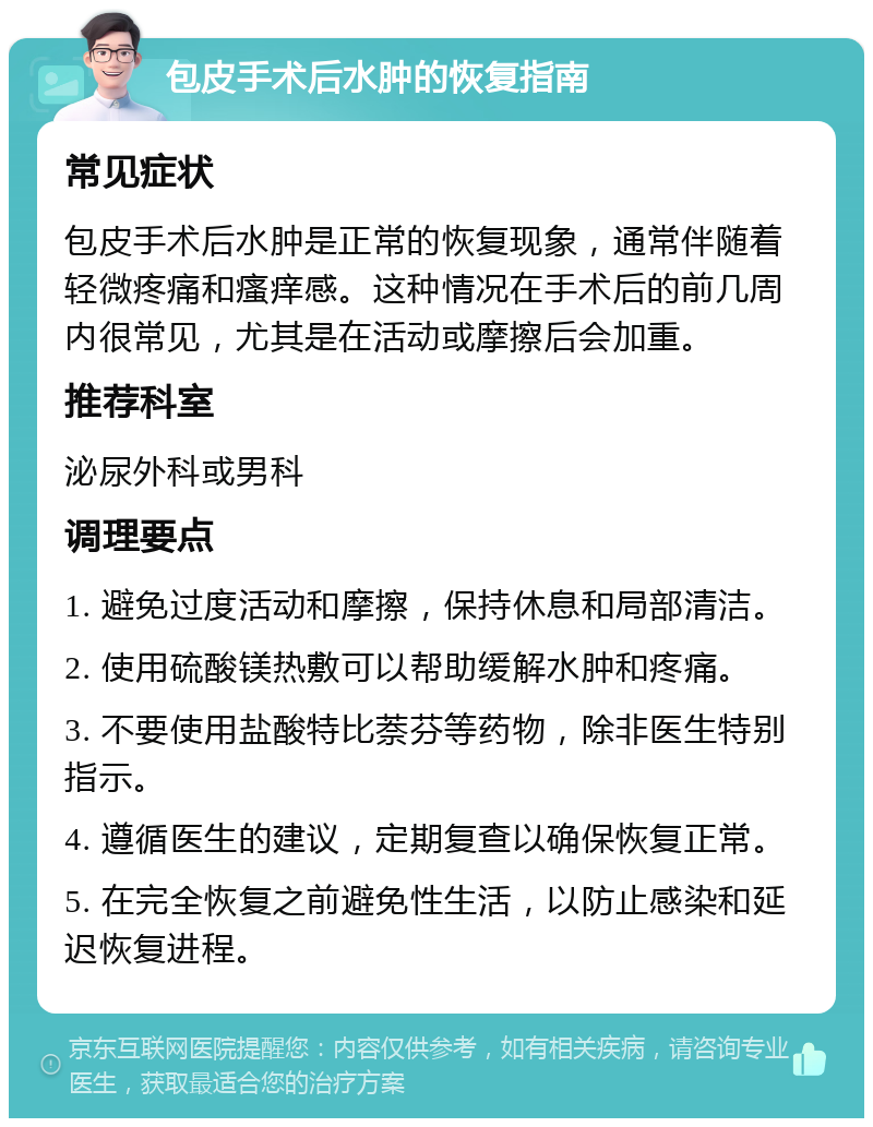 包皮手术后水肿的恢复指南 常见症状 包皮手术后水肿是正常的恢复现象，通常伴随着轻微疼痛和瘙痒感。这种情况在手术后的前几周内很常见，尤其是在活动或摩擦后会加重。 推荐科室 泌尿外科或男科 调理要点 1. 避免过度活动和摩擦，保持休息和局部清洁。 2. 使用硫酸镁热敷可以帮助缓解水肿和疼痛。 3. 不要使用盐酸特比萘芬等药物，除非医生特别指示。 4. 遵循医生的建议，定期复查以确保恢复正常。 5. 在完全恢复之前避免性生活，以防止感染和延迟恢复进程。