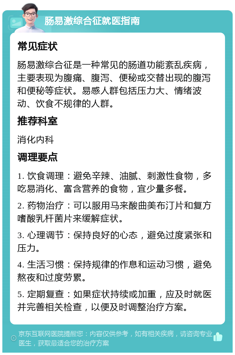 肠易激综合征就医指南 常见症状 肠易激综合征是一种常见的肠道功能紊乱疾病，主要表现为腹痛、腹泻、便秘或交替出现的腹泻和便秘等症状。易感人群包括压力大、情绪波动、饮食不规律的人群。 推荐科室 消化内科 调理要点 1. 饮食调理：避免辛辣、油腻、刺激性食物，多吃易消化、富含营养的食物，宜少量多餐。 2. 药物治疗：可以服用马来酸曲美布汀片和复方嗜酸乳杆菌片来缓解症状。 3. 心理调节：保持良好的心态，避免过度紧张和压力。 4. 生活习惯：保持规律的作息和运动习惯，避免熬夜和过度劳累。 5. 定期复查：如果症状持续或加重，应及时就医并完善相关检查，以便及时调整治疗方案。