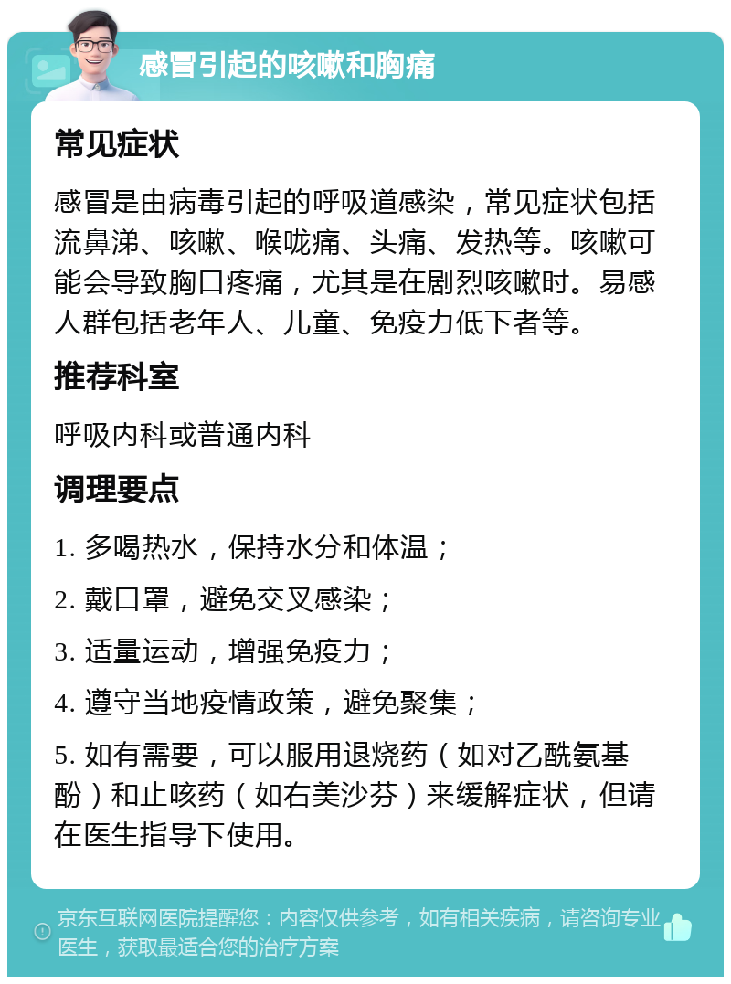 感冒引起的咳嗽和胸痛 常见症状 感冒是由病毒引起的呼吸道感染，常见症状包括流鼻涕、咳嗽、喉咙痛、头痛、发热等。咳嗽可能会导致胸口疼痛，尤其是在剧烈咳嗽时。易感人群包括老年人、儿童、免疫力低下者等。 推荐科室 呼吸内科或普通内科 调理要点 1. 多喝热水，保持水分和体温； 2. 戴口罩，避免交叉感染； 3. 适量运动，增强免疫力； 4. 遵守当地疫情政策，避免聚集； 5. 如有需要，可以服用退烧药（如对乙酰氨基酚）和止咳药（如右美沙芬）来缓解症状，但请在医生指导下使用。