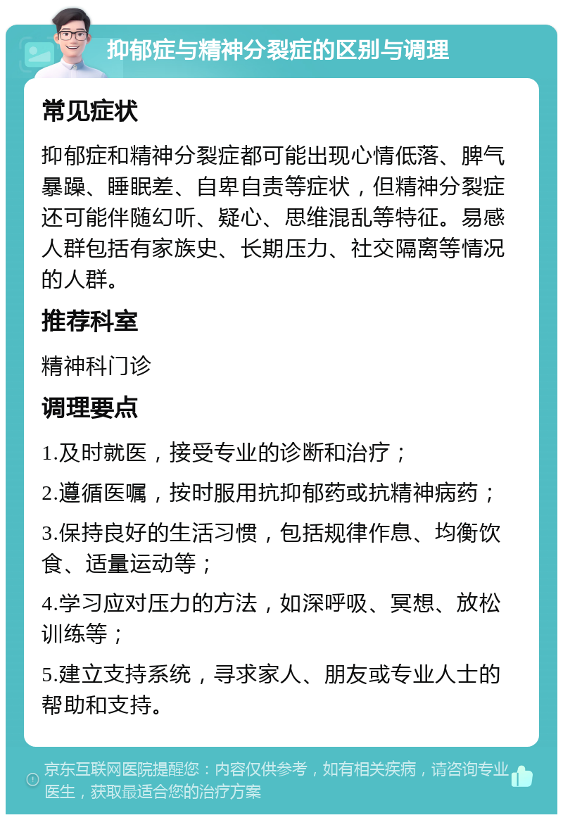 抑郁症与精神分裂症的区别与调理 常见症状 抑郁症和精神分裂症都可能出现心情低落、脾气暴躁、睡眠差、自卑自责等症状，但精神分裂症还可能伴随幻听、疑心、思维混乱等特征。易感人群包括有家族史、长期压力、社交隔离等情况的人群。 推荐科室 精神科门诊 调理要点 1.及时就医，接受专业的诊断和治疗； 2.遵循医嘱，按时服用抗抑郁药或抗精神病药； 3.保持良好的生活习惯，包括规律作息、均衡饮食、适量运动等； 4.学习应对压力的方法，如深呼吸、冥想、放松训练等； 5.建立支持系统，寻求家人、朋友或专业人士的帮助和支持。