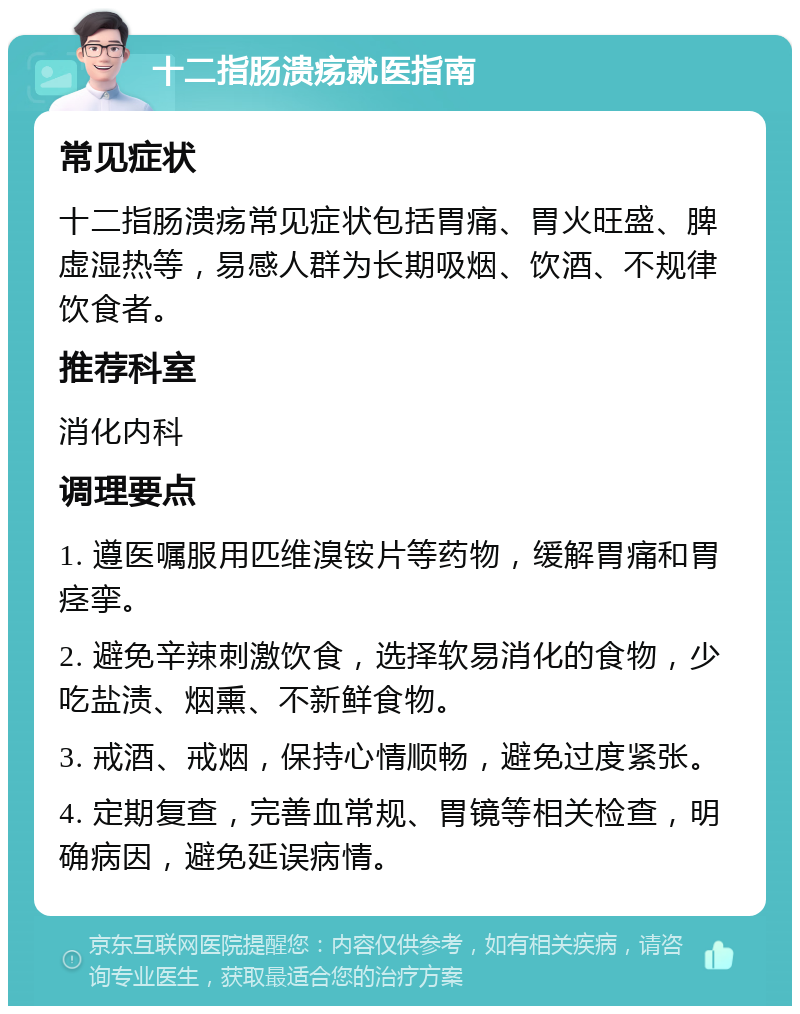 十二指肠溃疡就医指南 常见症状 十二指肠溃疡常见症状包括胃痛、胃火旺盛、脾虚湿热等，易感人群为长期吸烟、饮酒、不规律饮食者。 推荐科室 消化内科 调理要点 1. 遵医嘱服用匹维溴铵片等药物，缓解胃痛和胃痉挛。 2. 避免辛辣刺激饮食，选择软易消化的食物，少吃盐渍、烟熏、不新鲜食物。 3. 戒酒、戒烟，保持心情顺畅，避免过度紧张。 4. 定期复查，完善血常规、胃镜等相关检查，明确病因，避免延误病情。