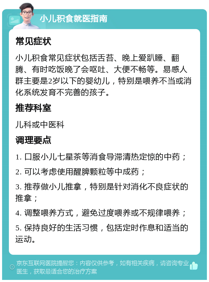 小儿积食就医指南 常见症状 小儿积食常见症状包括舌苔、晚上爱趴睡、翻腾、有时吃饭晚了会呕吐、大便不畅等。易感人群主要是2岁以下的婴幼儿，特别是喂养不当或消化系统发育不完善的孩子。 推荐科室 儿科或中医科 调理要点 1. 口服小儿七星茶等消食导滞清热定惊的中药； 2. 可以考虑使用醒脾颗粒等中成药； 3. 推荐做小儿推拿，特别是针对消化不良症状的推拿； 4. 调整喂养方式，避免过度喂养或不规律喂养； 5. 保持良好的生活习惯，包括定时作息和适当的运动。