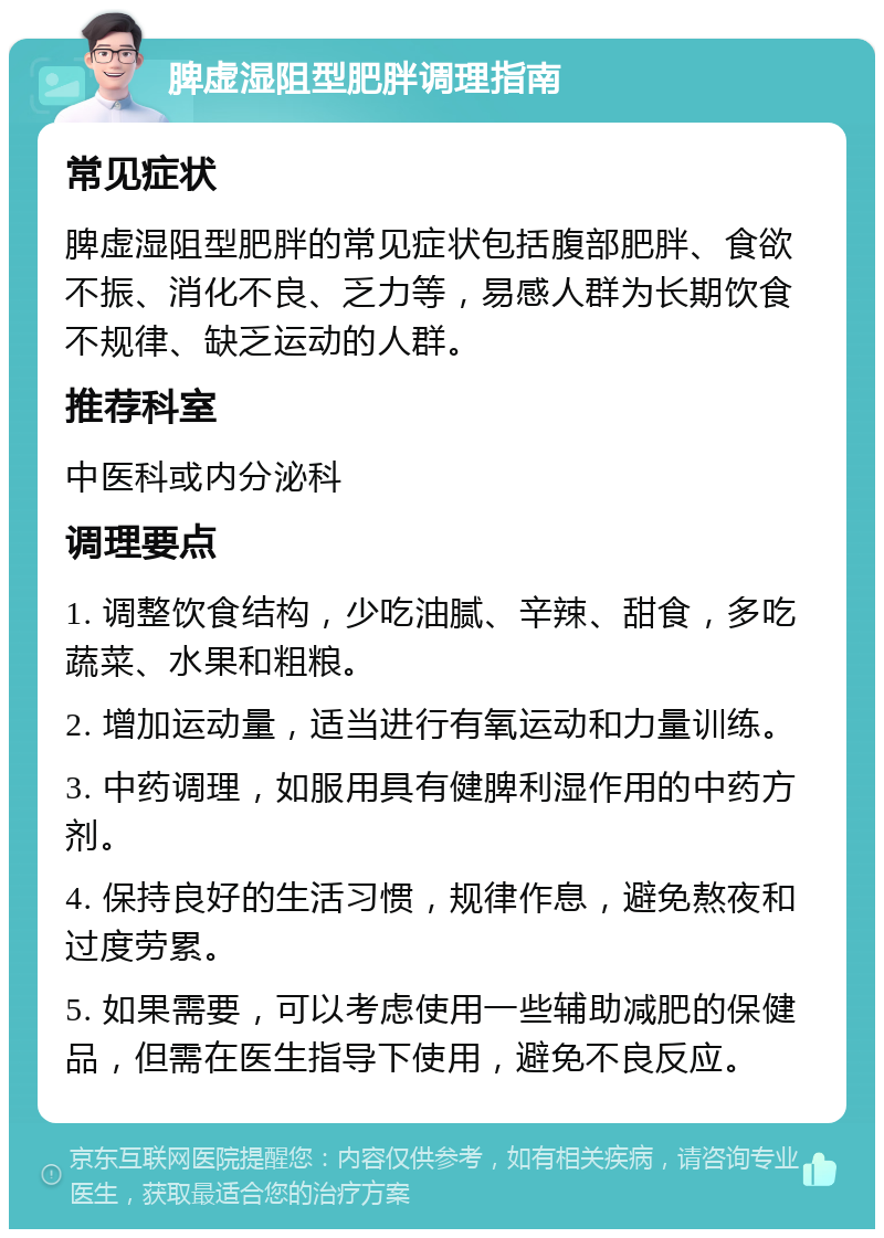 脾虚湿阻型肥胖调理指南 常见症状 脾虚湿阻型肥胖的常见症状包括腹部肥胖、食欲不振、消化不良、乏力等，易感人群为长期饮食不规律、缺乏运动的人群。 推荐科室 中医科或内分泌科 调理要点 1. 调整饮食结构，少吃油腻、辛辣、甜食，多吃蔬菜、水果和粗粮。 2. 增加运动量，适当进行有氧运动和力量训练。 3. 中药调理，如服用具有健脾利湿作用的中药方剂。 4. 保持良好的生活习惯，规律作息，避免熬夜和过度劳累。 5. 如果需要，可以考虑使用一些辅助减肥的保健品，但需在医生指导下使用，避免不良反应。