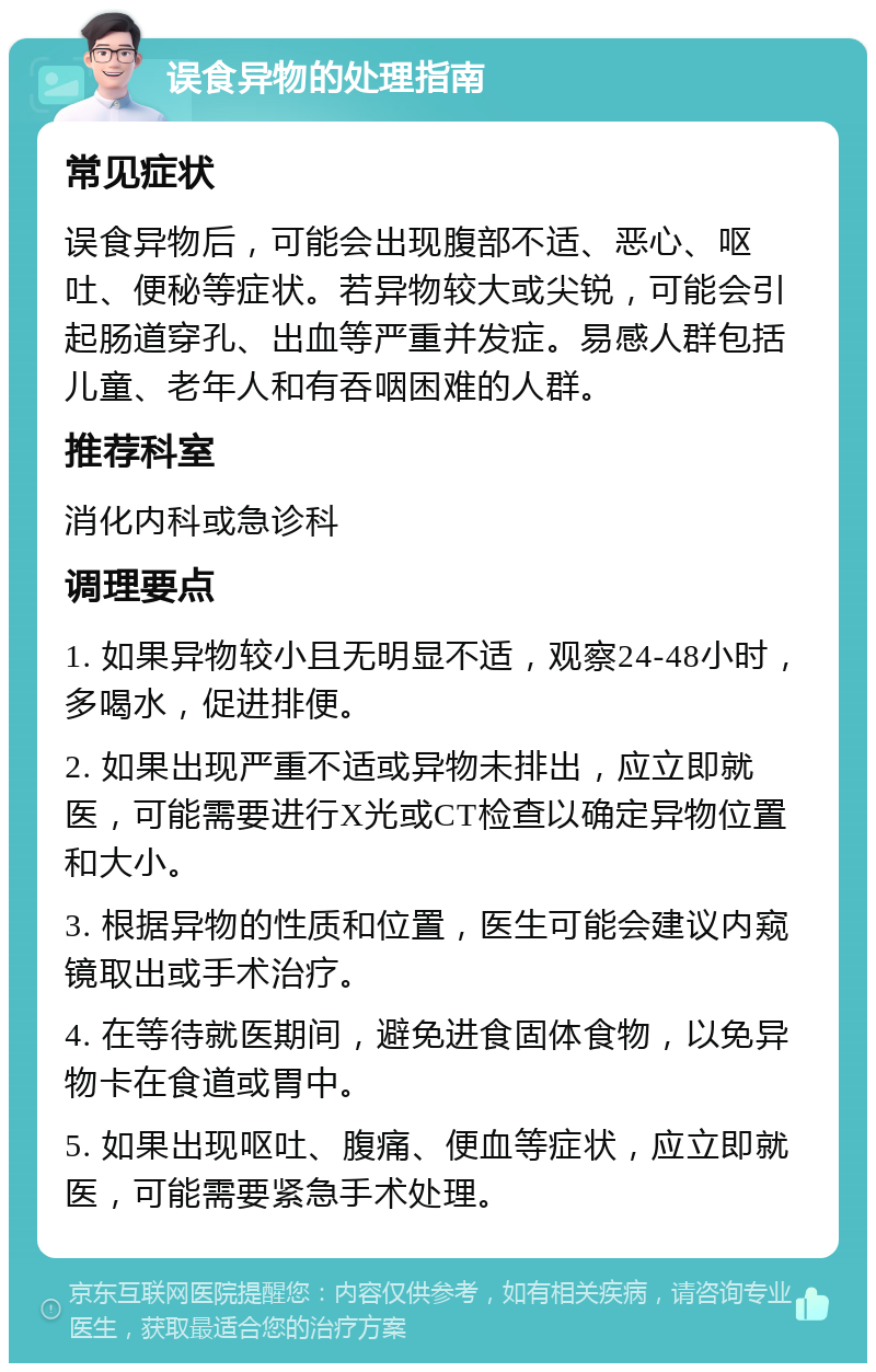 误食异物的处理指南 常见症状 误食异物后，可能会出现腹部不适、恶心、呕吐、便秘等症状。若异物较大或尖锐，可能会引起肠道穿孔、出血等严重并发症。易感人群包括儿童、老年人和有吞咽困难的人群。 推荐科室 消化内科或急诊科 调理要点 1. 如果异物较小且无明显不适，观察24-48小时，多喝水，促进排便。 2. 如果出现严重不适或异物未排出，应立即就医，可能需要进行X光或CT检查以确定异物位置和大小。 3. 根据异物的性质和位置，医生可能会建议内窥镜取出或手术治疗。 4. 在等待就医期间，避免进食固体食物，以免异物卡在食道或胃中。 5. 如果出现呕吐、腹痛、便血等症状，应立即就医，可能需要紧急手术处理。