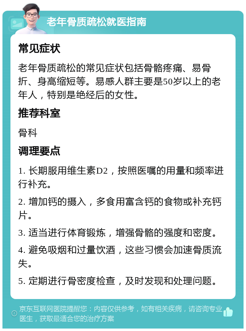 老年骨质疏松就医指南 常见症状 老年骨质疏松的常见症状包括骨骼疼痛、易骨折、身高缩短等。易感人群主要是50岁以上的老年人，特别是绝经后的女性。 推荐科室 骨科 调理要点 1. 长期服用维生素D2，按照医嘱的用量和频率进行补充。 2. 增加钙的摄入，多食用富含钙的食物或补充钙片。 3. 适当进行体育锻炼，增强骨骼的强度和密度。 4. 避免吸烟和过量饮酒，这些习惯会加速骨质流失。 5. 定期进行骨密度检查，及时发现和处理问题。