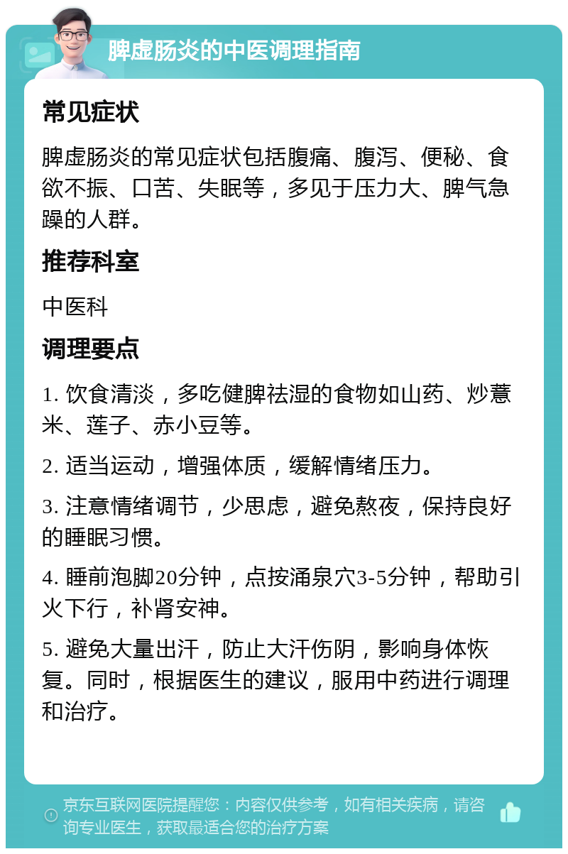 脾虚肠炎的中医调理指南 常见症状 脾虚肠炎的常见症状包括腹痛、腹泻、便秘、食欲不振、口苦、失眠等，多见于压力大、脾气急躁的人群。 推荐科室 中医科 调理要点 1. 饮食清淡，多吃健脾祛湿的食物如山药、炒薏米、莲子、赤小豆等。 2. 适当运动，增强体质，缓解情绪压力。 3. 注意情绪调节，少思虑，避免熬夜，保持良好的睡眠习惯。 4. 睡前泡脚20分钟，点按涌泉穴3-5分钟，帮助引火下行，补肾安神。 5. 避免大量出汗，防止大汗伤阴，影响身体恢复。同时，根据医生的建议，服用中药进行调理和治疗。