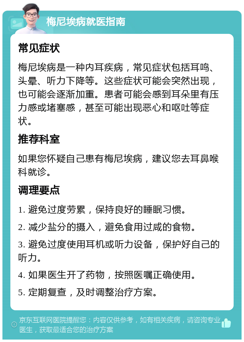 梅尼埃病就医指南 常见症状 梅尼埃病是一种内耳疾病，常见症状包括耳鸣、头晕、听力下降等。这些症状可能会突然出现，也可能会逐渐加重。患者可能会感到耳朵里有压力感或堵塞感，甚至可能出现恶心和呕吐等症状。 推荐科室 如果您怀疑自己患有梅尼埃病，建议您去耳鼻喉科就诊。 调理要点 1. 避免过度劳累，保持良好的睡眠习惯。 2. 减少盐分的摄入，避免食用过咸的食物。 3. 避免过度使用耳机或听力设备，保护好自己的听力。 4. 如果医生开了药物，按照医嘱正确使用。 5. 定期复查，及时调整治疗方案。