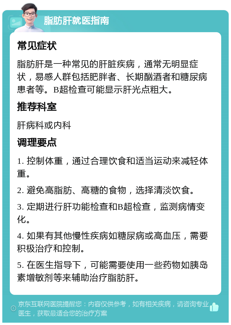 脂肪肝就医指南 常见症状 脂肪肝是一种常见的肝脏疾病，通常无明显症状，易感人群包括肥胖者、长期酗酒者和糖尿病患者等。B超检查可能显示肝光点粗大。 推荐科室 肝病科或内科 调理要点 1. 控制体重，通过合理饮食和适当运动来减轻体重。 2. 避免高脂肪、高糖的食物，选择清淡饮食。 3. 定期进行肝功能检查和B超检查，监测病情变化。 4. 如果有其他慢性疾病如糖尿病或高血压，需要积极治疗和控制。 5. 在医生指导下，可能需要使用一些药物如胰岛素增敏剂等来辅助治疗脂肪肝。