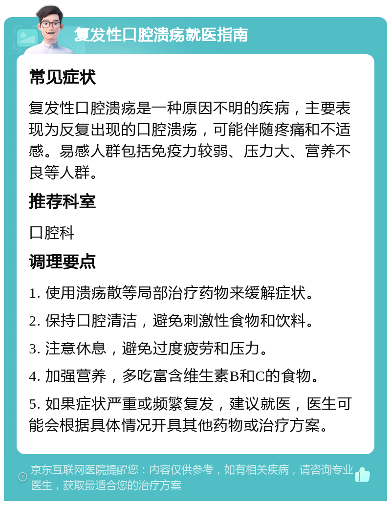 复发性口腔溃疡就医指南 常见症状 复发性口腔溃疡是一种原因不明的疾病，主要表现为反复出现的口腔溃疡，可能伴随疼痛和不适感。易感人群包括免疫力较弱、压力大、营养不良等人群。 推荐科室 口腔科 调理要点 1. 使用溃疡散等局部治疗药物来缓解症状。 2. 保持口腔清洁，避免刺激性食物和饮料。 3. 注意休息，避免过度疲劳和压力。 4. 加强营养，多吃富含维生素B和C的食物。 5. 如果症状严重或频繁复发，建议就医，医生可能会根据具体情况开具其他药物或治疗方案。