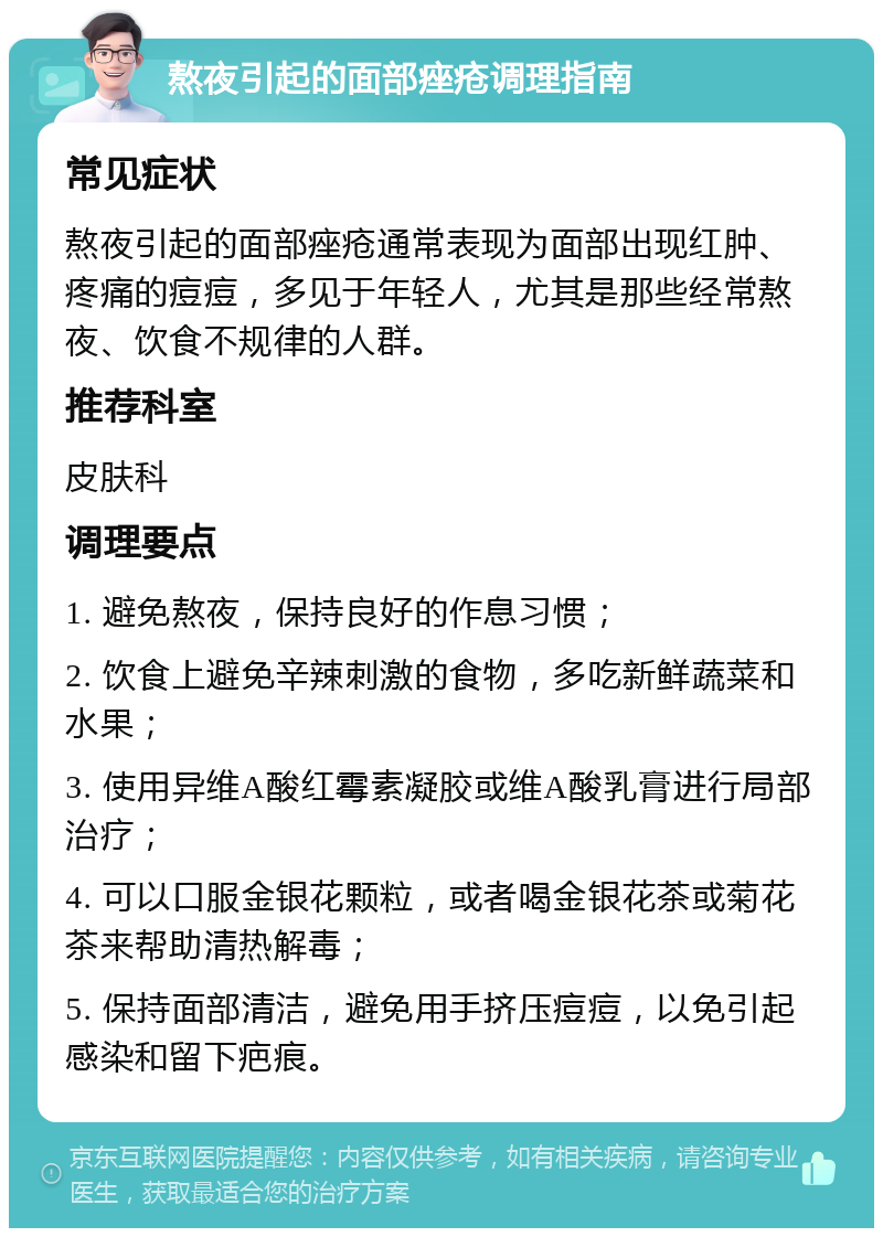 熬夜引起的面部痤疮调理指南 常见症状 熬夜引起的面部痤疮通常表现为面部出现红肿、疼痛的痘痘，多见于年轻人，尤其是那些经常熬夜、饮食不规律的人群。 推荐科室 皮肤科 调理要点 1. 避免熬夜，保持良好的作息习惯； 2. 饮食上避免辛辣刺激的食物，多吃新鲜蔬菜和水果； 3. 使用异维A酸红霉素凝胶或维A酸乳膏进行局部治疗； 4. 可以口服金银花颗粒，或者喝金银花茶或菊花茶来帮助清热解毒； 5. 保持面部清洁，避免用手挤压痘痘，以免引起感染和留下疤痕。