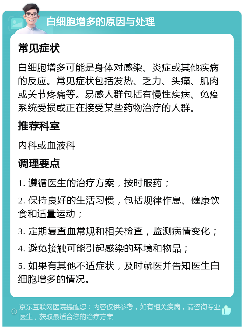 白细胞增多的原因与处理 常见症状 白细胞增多可能是身体对感染、炎症或其他疾病的反应。常见症状包括发热、乏力、头痛、肌肉或关节疼痛等。易感人群包括有慢性疾病、免疫系统受损或正在接受某些药物治疗的人群。 推荐科室 内科或血液科 调理要点 1. 遵循医生的治疗方案，按时服药； 2. 保持良好的生活习惯，包括规律作息、健康饮食和适量运动； 3. 定期复查血常规和相关检查，监测病情变化； 4. 避免接触可能引起感染的环境和物品； 5. 如果有其他不适症状，及时就医并告知医生白细胞增多的情况。