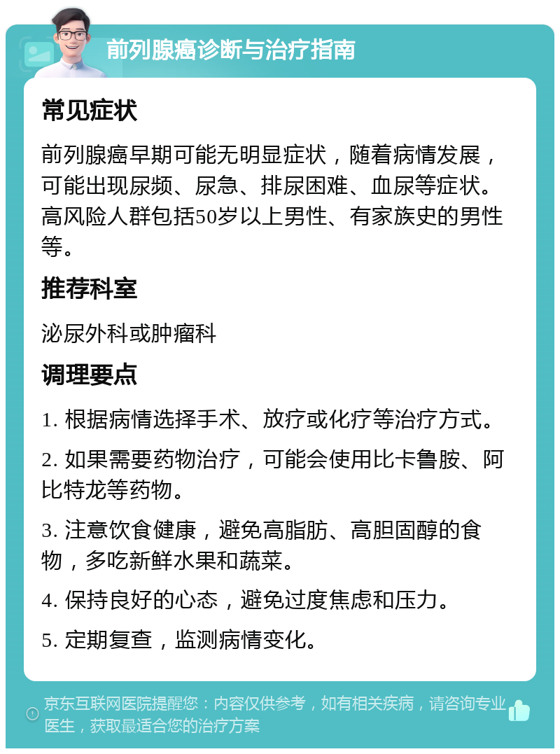 前列腺癌诊断与治疗指南 常见症状 前列腺癌早期可能无明显症状，随着病情发展，可能出现尿频、尿急、排尿困难、血尿等症状。高风险人群包括50岁以上男性、有家族史的男性等。 推荐科室 泌尿外科或肿瘤科 调理要点 1. 根据病情选择手术、放疗或化疗等治疗方式。 2. 如果需要药物治疗，可能会使用比卡鲁胺、阿比特龙等药物。 3. 注意饮食健康，避免高脂肪、高胆固醇的食物，多吃新鲜水果和蔬菜。 4. 保持良好的心态，避免过度焦虑和压力。 5. 定期复查，监测病情变化。