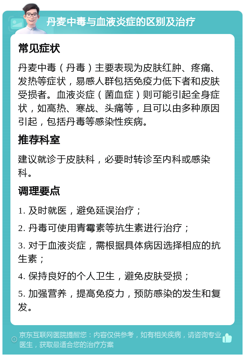 丹麦中毒与血液炎症的区别及治疗 常见症状 丹麦中毒（丹毒）主要表现为皮肤红肿、疼痛、发热等症状，易感人群包括免疫力低下者和皮肤受损者。血液炎症（菌血症）则可能引起全身症状，如高热、寒战、头痛等，且可以由多种原因引起，包括丹毒等感染性疾病。 推荐科室 建议就诊于皮肤科，必要时转诊至内科或感染科。 调理要点 1. 及时就医，避免延误治疗； 2. 丹毒可使用青霉素等抗生素进行治疗； 3. 对于血液炎症，需根据具体病因选择相应的抗生素； 4. 保持良好的个人卫生，避免皮肤受损； 5. 加强营养，提高免疫力，预防感染的发生和复发。