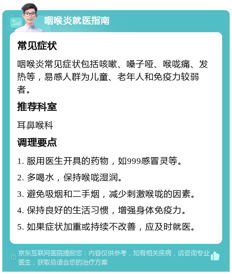 咽喉炎就医指南 常见症状 咽喉炎常见症状包括咳嗽、嗓子哑、喉咙痛、发热等，易感人群为儿童、老年人和免疫力较弱者。 推荐科室 耳鼻喉科 调理要点 1. 服用医生开具的药物，如999感冒灵等。 2. 多喝水，保持喉咙湿润。 3. 避免吸烟和二手烟，减少刺激喉咙的因素。 4. 保持良好的生活习惯，增强身体免疫力。 5. 如果症状加重或持续不改善，应及时就医。