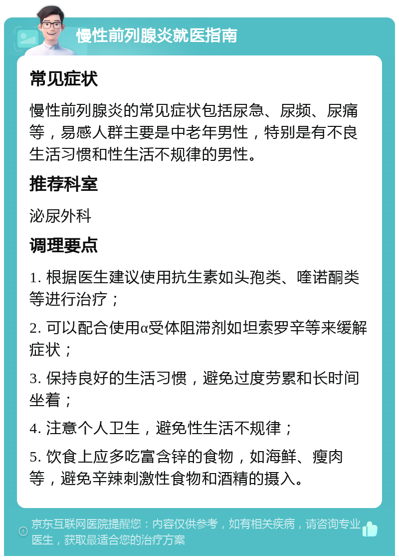 慢性前列腺炎就医指南 常见症状 慢性前列腺炎的常见症状包括尿急、尿频、尿痛等，易感人群主要是中老年男性，特别是有不良生活习惯和性生活不规律的男性。 推荐科室 泌尿外科 调理要点 1. 根据医生建议使用抗生素如头孢类、喹诺酮类等进行治疗； 2. 可以配合使用α受体阻滞剂如坦索罗辛等来缓解症状； 3. 保持良好的生活习惯，避免过度劳累和长时间坐着； 4. 注意个人卫生，避免性生活不规律； 5. 饮食上应多吃富含锌的食物，如海鲜、瘦肉等，避免辛辣刺激性食物和酒精的摄入。