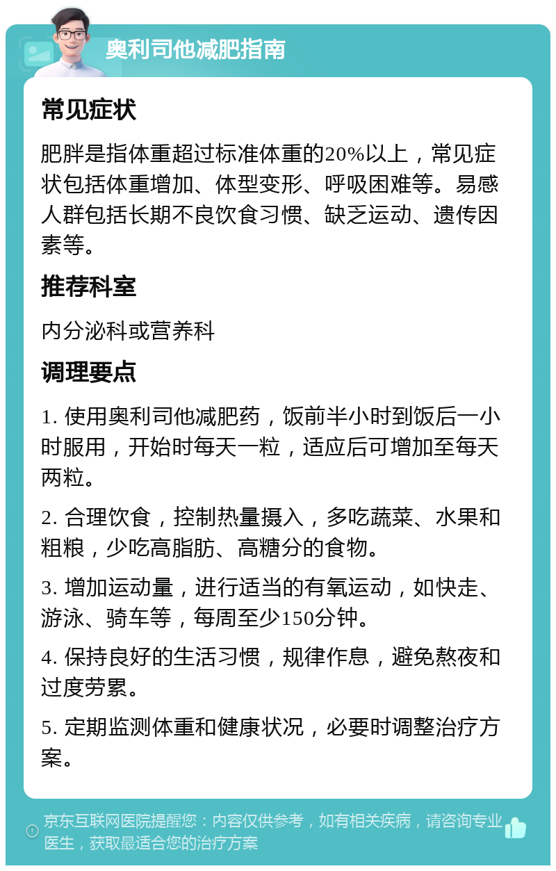 奥利司他减肥指南 常见症状 肥胖是指体重超过标准体重的20%以上，常见症状包括体重增加、体型变形、呼吸困难等。易感人群包括长期不良饮食习惯、缺乏运动、遗传因素等。 推荐科室 内分泌科或营养科 调理要点 1. 使用奥利司他减肥药，饭前半小时到饭后一小时服用，开始时每天一粒，适应后可增加至每天两粒。 2. 合理饮食，控制热量摄入，多吃蔬菜、水果和粗粮，少吃高脂肪、高糖分的食物。 3. 增加运动量，进行适当的有氧运动，如快走、游泳、骑车等，每周至少150分钟。 4. 保持良好的生活习惯，规律作息，避免熬夜和过度劳累。 5. 定期监测体重和健康状况，必要时调整治疗方案。