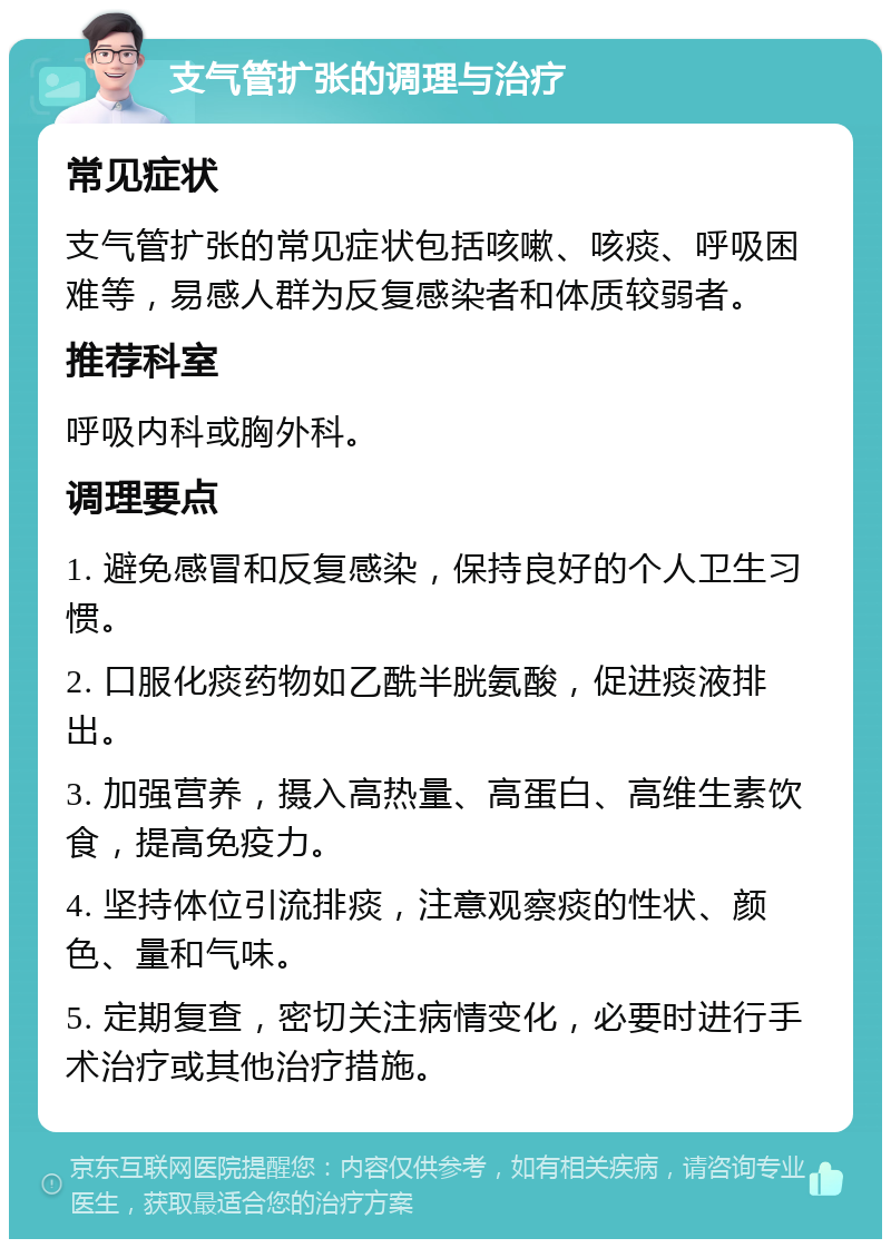 支气管扩张的调理与治疗 常见症状 支气管扩张的常见症状包括咳嗽、咳痰、呼吸困难等，易感人群为反复感染者和体质较弱者。 推荐科室 呼吸内科或胸外科。 调理要点 1. 避免感冒和反复感染，保持良好的个人卫生习惯。 2. 口服化痰药物如乙酰半胱氨酸，促进痰液排出。 3. 加强营养，摄入高热量、高蛋白、高维生素饮食，提高免疫力。 4. 坚持体位引流排痰，注意观察痰的性状、颜色、量和气味。 5. 定期复查，密切关注病情变化，必要时进行手术治疗或其他治疗措施。