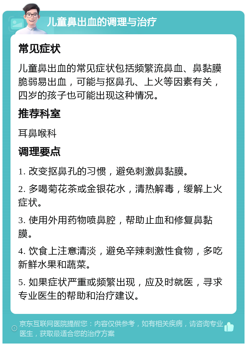 儿童鼻出血的调理与治疗 常见症状 儿童鼻出血的常见症状包括频繁流鼻血、鼻黏膜脆弱易出血，可能与抠鼻孔、上火等因素有关，四岁的孩子也可能出现这种情况。 推荐科室 耳鼻喉科 调理要点 1. 改变抠鼻孔的习惯，避免刺激鼻黏膜。 2. 多喝菊花茶或金银花水，清热解毒，缓解上火症状。 3. 使用外用药物喷鼻腔，帮助止血和修复鼻黏膜。 4. 饮食上注意清淡，避免辛辣刺激性食物，多吃新鲜水果和蔬菜。 5. 如果症状严重或频繁出现，应及时就医，寻求专业医生的帮助和治疗建议。