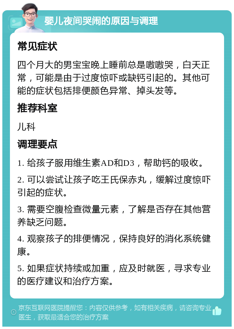 婴儿夜间哭闹的原因与调理 常见症状 四个月大的男宝宝晚上睡前总是嗷嗷哭，白天正常，可能是由于过度惊吓或缺钙引起的。其他可能的症状包括排便颜色异常、掉头发等。 推荐科室 儿科 调理要点 1. 给孩子服用维生素AD和D3，帮助钙的吸收。 2. 可以尝试让孩子吃王氏保赤丸，缓解过度惊吓引起的症状。 3. 需要空腹检查微量元素，了解是否存在其他营养缺乏问题。 4. 观察孩子的排便情况，保持良好的消化系统健康。 5. 如果症状持续或加重，应及时就医，寻求专业的医疗建议和治疗方案。