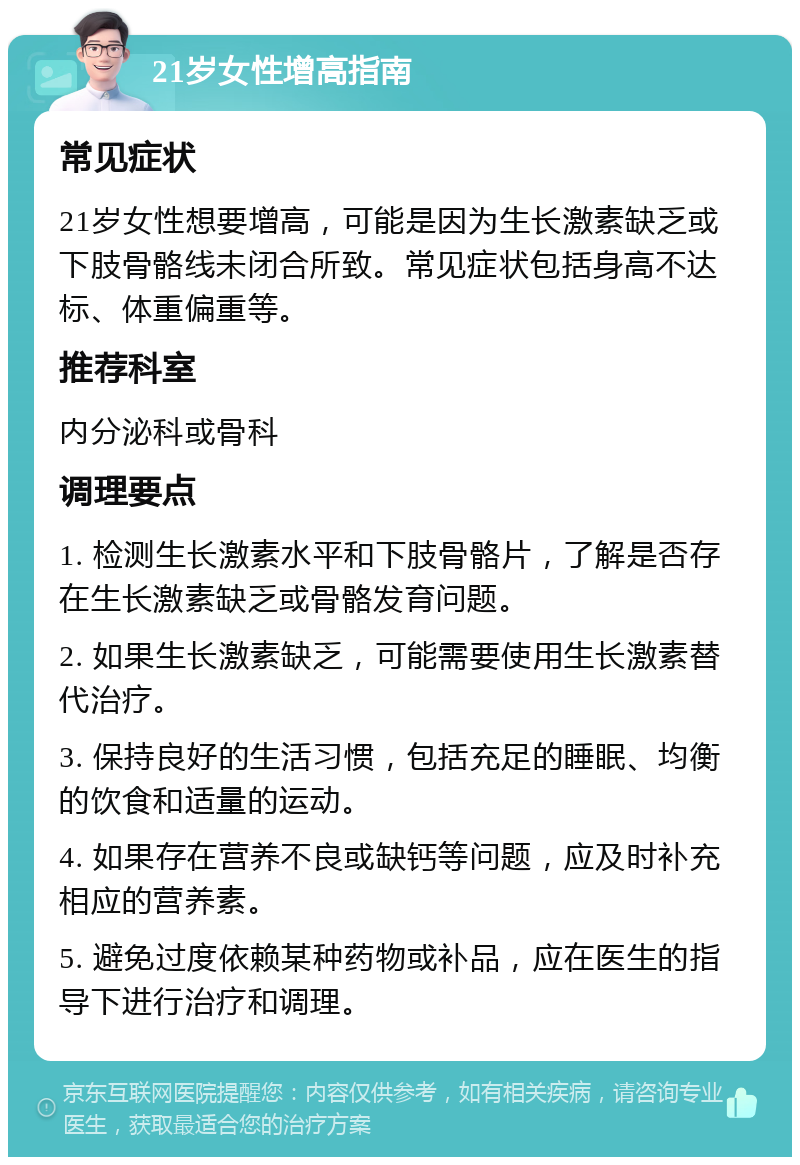 21岁女性增高指南 常见症状 21岁女性想要增高，可能是因为生长激素缺乏或下肢骨骼线未闭合所致。常见症状包括身高不达标、体重偏重等。 推荐科室 内分泌科或骨科 调理要点 1. 检测生长激素水平和下肢骨骼片，了解是否存在生长激素缺乏或骨骼发育问题。 2. 如果生长激素缺乏，可能需要使用生长激素替代治疗。 3. 保持良好的生活习惯，包括充足的睡眠、均衡的饮食和适量的运动。 4. 如果存在营养不良或缺钙等问题，应及时补充相应的营养素。 5. 避免过度依赖某种药物或补品，应在医生的指导下进行治疗和调理。