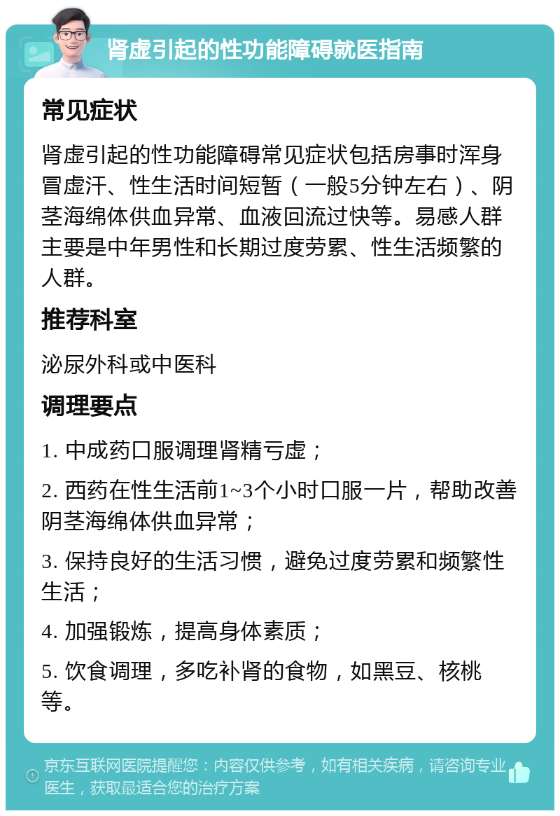 肾虚引起的性功能障碍就医指南 常见症状 肾虚引起的性功能障碍常见症状包括房事时浑身冒虚汗、性生活时间短暂（一般5分钟左右）、阴茎海绵体供血异常、血液回流过快等。易感人群主要是中年男性和长期过度劳累、性生活频繁的人群。 推荐科室 泌尿外科或中医科 调理要点 1. 中成药口服调理肾精亏虚； 2. 西药在性生活前1~3个小时口服一片，帮助改善阴茎海绵体供血异常； 3. 保持良好的生活习惯，避免过度劳累和频繁性生活； 4. 加强锻炼，提高身体素质； 5. 饮食调理，多吃补肾的食物，如黑豆、核桃等。