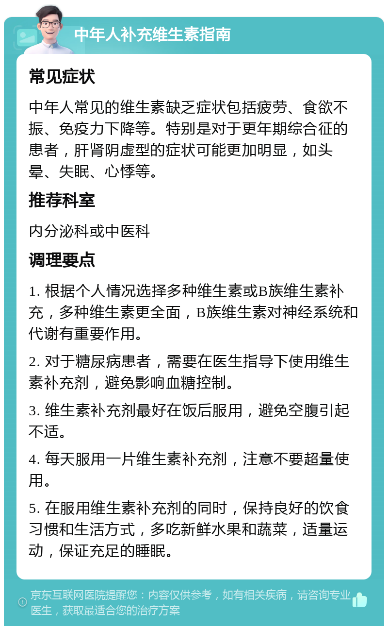 中年人补充维生素指南 常见症状 中年人常见的维生素缺乏症状包括疲劳、食欲不振、免疫力下降等。特别是对于更年期综合征的患者，肝肾阴虚型的症状可能更加明显，如头晕、失眠、心悸等。 推荐科室 内分泌科或中医科 调理要点 1. 根据个人情况选择多种维生素或B族维生素补充，多种维生素更全面，B族维生素对神经系统和代谢有重要作用。 2. 对于糖尿病患者，需要在医生指导下使用维生素补充剂，避免影响血糖控制。 3. 维生素补充剂最好在饭后服用，避免空腹引起不适。 4. 每天服用一片维生素补充剂，注意不要超量使用。 5. 在服用维生素补充剂的同时，保持良好的饮食习惯和生活方式，多吃新鲜水果和蔬菜，适量运动，保证充足的睡眠。