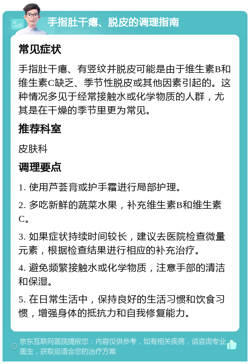 手指肚干瘪、脱皮的调理指南 常见症状 手指肚干瘪、有竖纹并脱皮可能是由于维生素B和维生素C缺乏、季节性脱皮或其他因素引起的。这种情况多见于经常接触水或化学物质的人群，尤其是在干燥的季节里更为常见。 推荐科室 皮肤科 调理要点 1. 使用芦荟膏或护手霜进行局部护理。 2. 多吃新鲜的蔬菜水果，补充维生素B和维生素C。 3. 如果症状持续时间较长，建议去医院检查微量元素，根据检查结果进行相应的补充治疗。 4. 避免频繁接触水或化学物质，注意手部的清洁和保湿。 5. 在日常生活中，保持良好的生活习惯和饮食习惯，增强身体的抵抗力和自我修复能力。