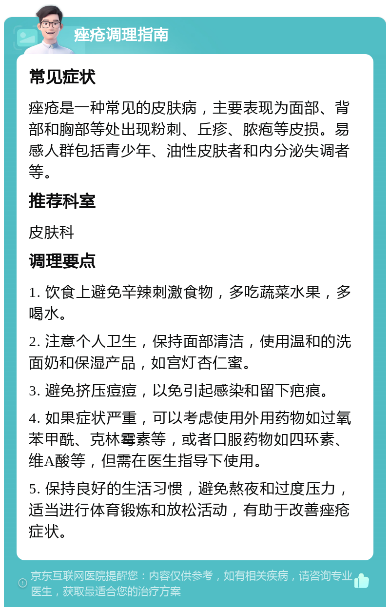 痤疮调理指南 常见症状 痤疮是一种常见的皮肤病，主要表现为面部、背部和胸部等处出现粉刺、丘疹、脓疱等皮损。易感人群包括青少年、油性皮肤者和内分泌失调者等。 推荐科室 皮肤科 调理要点 1. 饮食上避免辛辣刺激食物，多吃蔬菜水果，多喝水。 2. 注意个人卫生，保持面部清洁，使用温和的洗面奶和保湿产品，如宫灯杏仁蜜。 3. 避免挤压痘痘，以免引起感染和留下疤痕。 4. 如果症状严重，可以考虑使用外用药物如过氧苯甲酰、克林霉素等，或者口服药物如四环素、维A酸等，但需在医生指导下使用。 5. 保持良好的生活习惯，避免熬夜和过度压力，适当进行体育锻炼和放松活动，有助于改善痤疮症状。