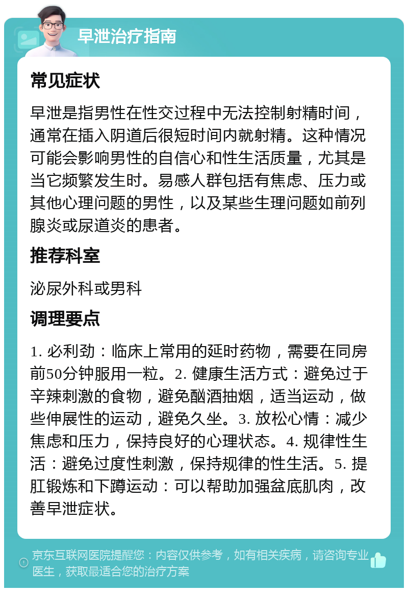 早泄治疗指南 常见症状 早泄是指男性在性交过程中无法控制射精时间，通常在插入阴道后很短时间内就射精。这种情况可能会影响男性的自信心和性生活质量，尤其是当它频繁发生时。易感人群包括有焦虑、压力或其他心理问题的男性，以及某些生理问题如前列腺炎或尿道炎的患者。 推荐科室 泌尿外科或男科 调理要点 1. 必利劲：临床上常用的延时药物，需要在同房前50分钟服用一粒。2. 健康生活方式：避免过于辛辣刺激的食物，避免酗酒抽烟，适当运动，做些伸展性的运动，避免久坐。3. 放松心情：减少焦虑和压力，保持良好的心理状态。4. 规律性生活：避免过度性刺激，保持规律的性生活。5. 提肛锻炼和下蹲运动：可以帮助加强盆底肌肉，改善早泄症状。