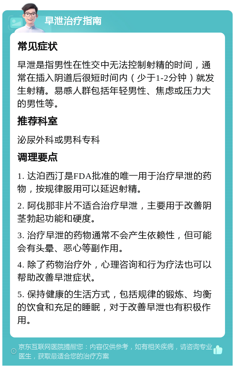 早泄治疗指南 常见症状 早泄是指男性在性交中无法控制射精的时间，通常在插入阴道后很短时间内（少于1-2分钟）就发生射精。易感人群包括年轻男性、焦虑或压力大的男性等。 推荐科室 泌尿外科或男科专科 调理要点 1. 达泊西汀是FDA批准的唯一用于治疗早泄的药物，按规律服用可以延迟射精。 2. 阿伐那非片不适合治疗早泄，主要用于改善阴茎勃起功能和硬度。 3. 治疗早泄的药物通常不会产生依赖性，但可能会有头晕、恶心等副作用。 4. 除了药物治疗外，心理咨询和行为疗法也可以帮助改善早泄症状。 5. 保持健康的生活方式，包括规律的锻炼、均衡的饮食和充足的睡眠，对于改善早泄也有积极作用。