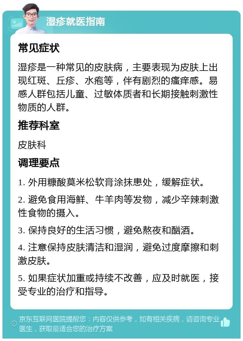 湿疹就医指南 常见症状 湿疹是一种常见的皮肤病，主要表现为皮肤上出现红斑、丘疹、水疱等，伴有剧烈的瘙痒感。易感人群包括儿童、过敏体质者和长期接触刺激性物质的人群。 推荐科室 皮肤科 调理要点 1. 外用糠酸莫米松软膏涂抹患处，缓解症状。 2. 避免食用海鲜、牛羊肉等发物，减少辛辣刺激性食物的摄入。 3. 保持良好的生活习惯，避免熬夜和酗酒。 4. 注意保持皮肤清洁和湿润，避免过度摩擦和刺激皮肤。 5. 如果症状加重或持续不改善，应及时就医，接受专业的治疗和指导。