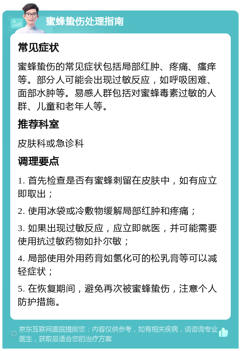 蜜蜂蛰伤处理指南 常见症状 蜜蜂蛰伤的常见症状包括局部红肿、疼痛、瘙痒等。部分人可能会出现过敏反应，如呼吸困难、面部水肿等。易感人群包括对蜜蜂毒素过敏的人群、儿童和老年人等。 推荐科室 皮肤科或急诊科 调理要点 1. 首先检查是否有蜜蜂刺留在皮肤中，如有应立即取出； 2. 使用冰袋或冷敷物缓解局部红肿和疼痛； 3. 如果出现过敏反应，应立即就医，并可能需要使用抗过敏药物如扑尔敏； 4. 局部使用外用药膏如氢化可的松乳膏等可以减轻症状； 5. 在恢复期间，避免再次被蜜蜂蛰伤，注意个人防护措施。