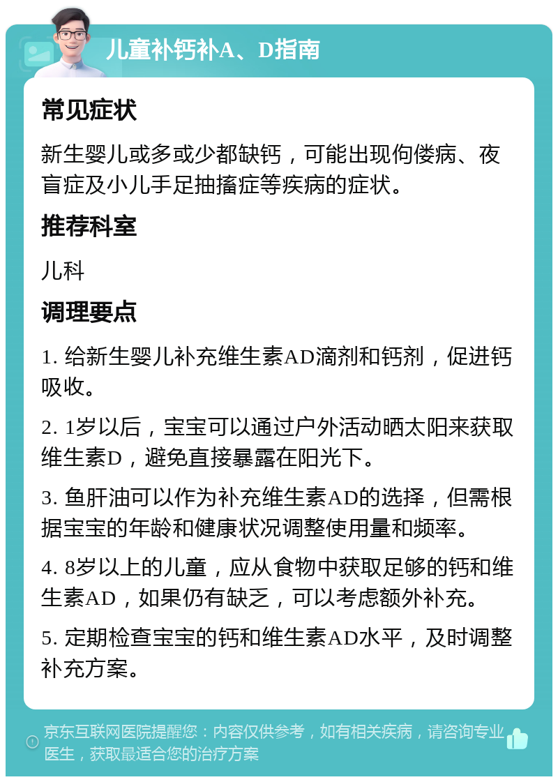 儿童补钙补A、D指南 常见症状 新生婴儿或多或少都缺钙，可能出现佝偻病、夜盲症及小儿手足抽搐症等疾病的症状。 推荐科室 儿科 调理要点 1. 给新生婴儿补充维生素AD滴剂和钙剂，促进钙吸收。 2. 1岁以后，宝宝可以通过户外活动晒太阳来获取维生素D，避免直接暴露在阳光下。 3. 鱼肝油可以作为补充维生素AD的选择，但需根据宝宝的年龄和健康状况调整使用量和频率。 4. 8岁以上的儿童，应从食物中获取足够的钙和维生素AD，如果仍有缺乏，可以考虑额外补充。 5. 定期检查宝宝的钙和维生素AD水平，及时调整补充方案。