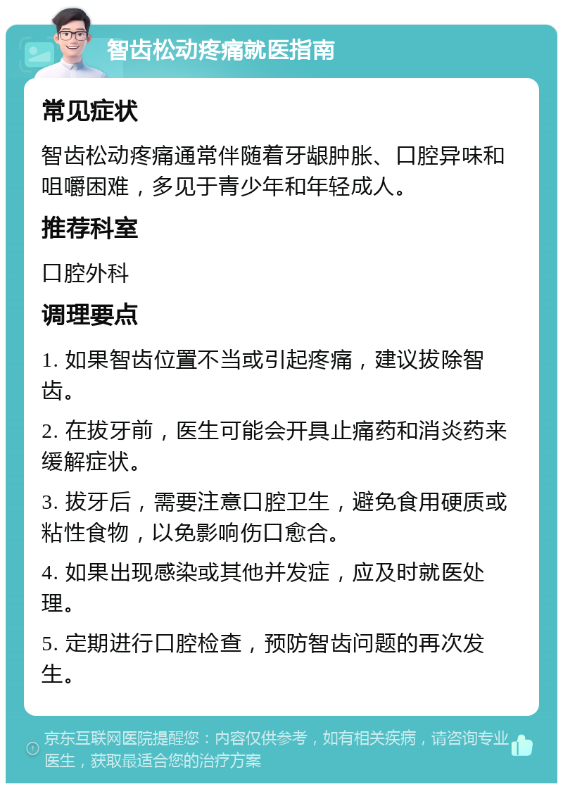 智齿松动疼痛就医指南 常见症状 智齿松动疼痛通常伴随着牙龈肿胀、口腔异味和咀嚼困难，多见于青少年和年轻成人。 推荐科室 口腔外科 调理要点 1. 如果智齿位置不当或引起疼痛，建议拔除智齿。 2. 在拔牙前，医生可能会开具止痛药和消炎药来缓解症状。 3. 拔牙后，需要注意口腔卫生，避免食用硬质或粘性食物，以免影响伤口愈合。 4. 如果出现感染或其他并发症，应及时就医处理。 5. 定期进行口腔检查，预防智齿问题的再次发生。