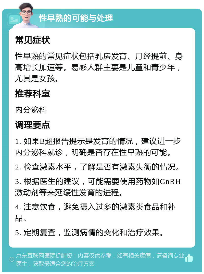 性早熟的可能与处理 常见症状 性早熟的常见症状包括乳房发育、月经提前、身高增长加速等。易感人群主要是儿童和青少年，尤其是女孩。 推荐科室 内分泌科 调理要点 1. 如果B超报告提示是发育的情况，建议进一步内分泌科就诊，明确是否存在性早熟的可能。 2. 检查激素水平，了解是否有激素失衡的情况。 3. 根据医生的建议，可能需要使用药物如GnRH激动剂等来延缓性发育的进程。 4. 注意饮食，避免摄入过多的激素类食品和补品。 5. 定期复查，监测病情的变化和治疗效果。