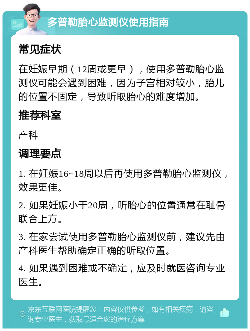 多普勒胎心监测仪使用指南 常见症状 在妊娠早期（12周或更早），使用多普勒胎心监测仪可能会遇到困难，因为子宫相对较小，胎儿的位置不固定，导致听取胎心的难度增加。 推荐科室 产科 调理要点 1. 在妊娠16~18周以后再使用多普勒胎心监测仪，效果更佳。 2. 如果妊娠小于20周，听胎心的位置通常在耻骨联合上方。 3. 在家尝试使用多普勒胎心监测仪前，建议先由产科医生帮助确定正确的听取位置。 4. 如果遇到困难或不确定，应及时就医咨询专业医生。