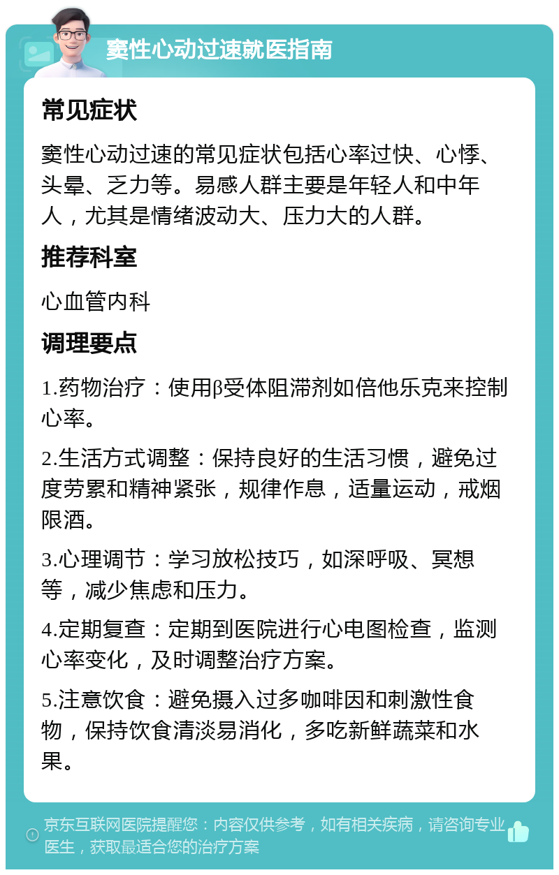 窦性心动过速就医指南 常见症状 窦性心动过速的常见症状包括心率过快、心悸、头晕、乏力等。易感人群主要是年轻人和中年人，尤其是情绪波动大、压力大的人群。 推荐科室 心血管内科 调理要点 1.药物治疗：使用β受体阻滞剂如倍他乐克来控制心率。 2.生活方式调整：保持良好的生活习惯，避免过度劳累和精神紧张，规律作息，适量运动，戒烟限酒。 3.心理调节：学习放松技巧，如深呼吸、冥想等，减少焦虑和压力。 4.定期复查：定期到医院进行心电图检查，监测心率变化，及时调整治疗方案。 5.注意饮食：避免摄入过多咖啡因和刺激性食物，保持饮食清淡易消化，多吃新鲜蔬菜和水果。