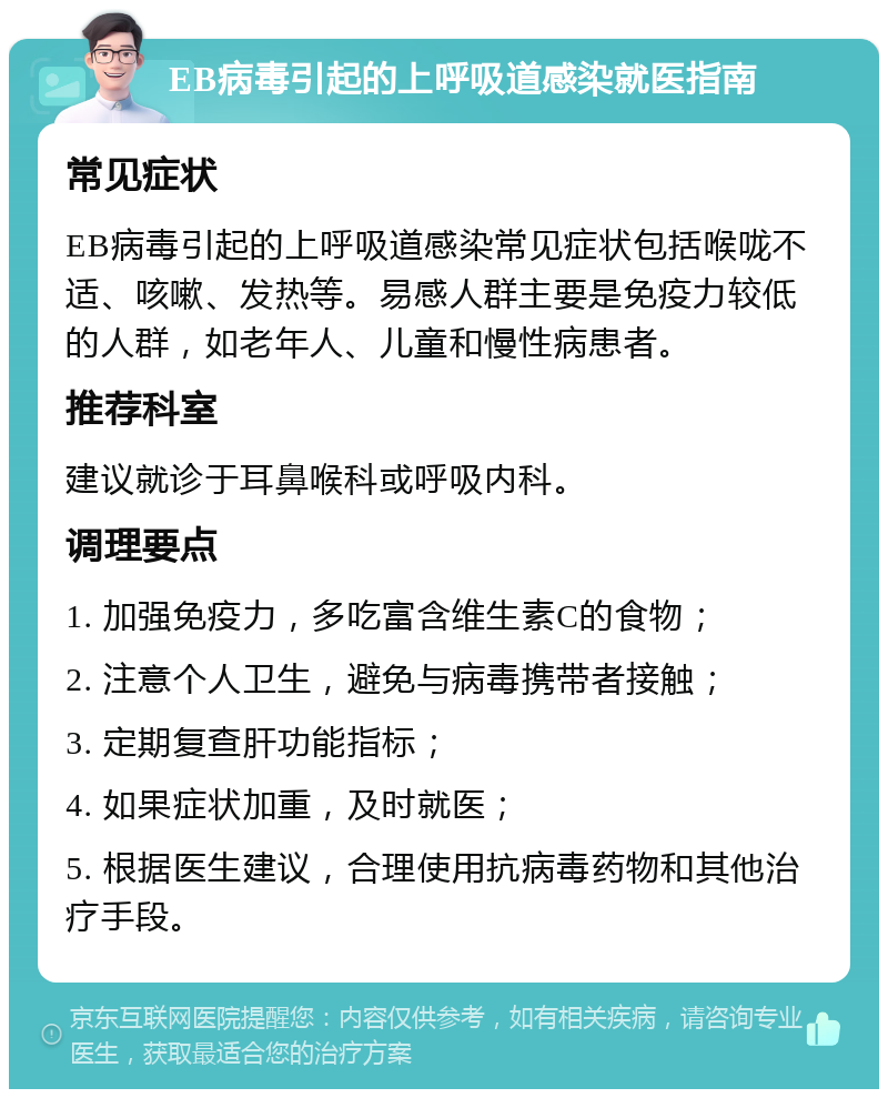 EB病毒引起的上呼吸道感染就医指南 常见症状 EB病毒引起的上呼吸道感染常见症状包括喉咙不适、咳嗽、发热等。易感人群主要是免疫力较低的人群，如老年人、儿童和慢性病患者。 推荐科室 建议就诊于耳鼻喉科或呼吸内科。 调理要点 1. 加强免疫力，多吃富含维生素C的食物； 2. 注意个人卫生，避免与病毒携带者接触； 3. 定期复查肝功能指标； 4. 如果症状加重，及时就医； 5. 根据医生建议，合理使用抗病毒药物和其他治疗手段。