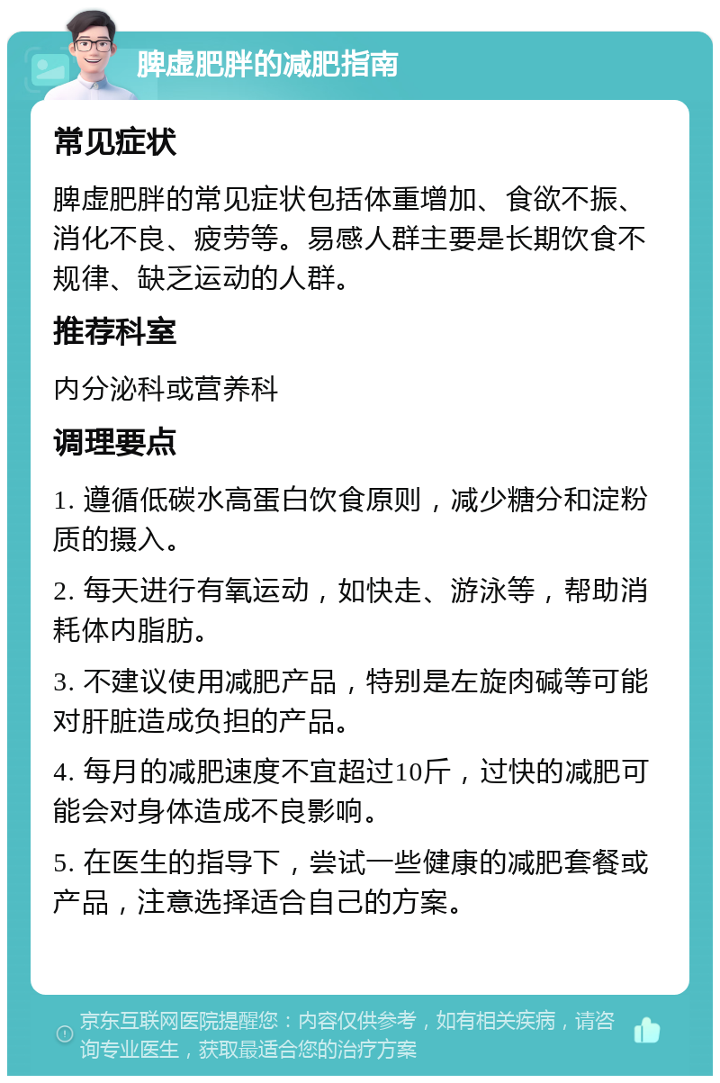 脾虚肥胖的减肥指南 常见症状 脾虚肥胖的常见症状包括体重增加、食欲不振、消化不良、疲劳等。易感人群主要是长期饮食不规律、缺乏运动的人群。 推荐科室 内分泌科或营养科 调理要点 1. 遵循低碳水高蛋白饮食原则，减少糖分和淀粉质的摄入。 2. 每天进行有氧运动，如快走、游泳等，帮助消耗体内脂肪。 3. 不建议使用减肥产品，特别是左旋肉碱等可能对肝脏造成负担的产品。 4. 每月的减肥速度不宜超过10斤，过快的减肥可能会对身体造成不良影响。 5. 在医生的指导下，尝试一些健康的减肥套餐或产品，注意选择适合自己的方案。