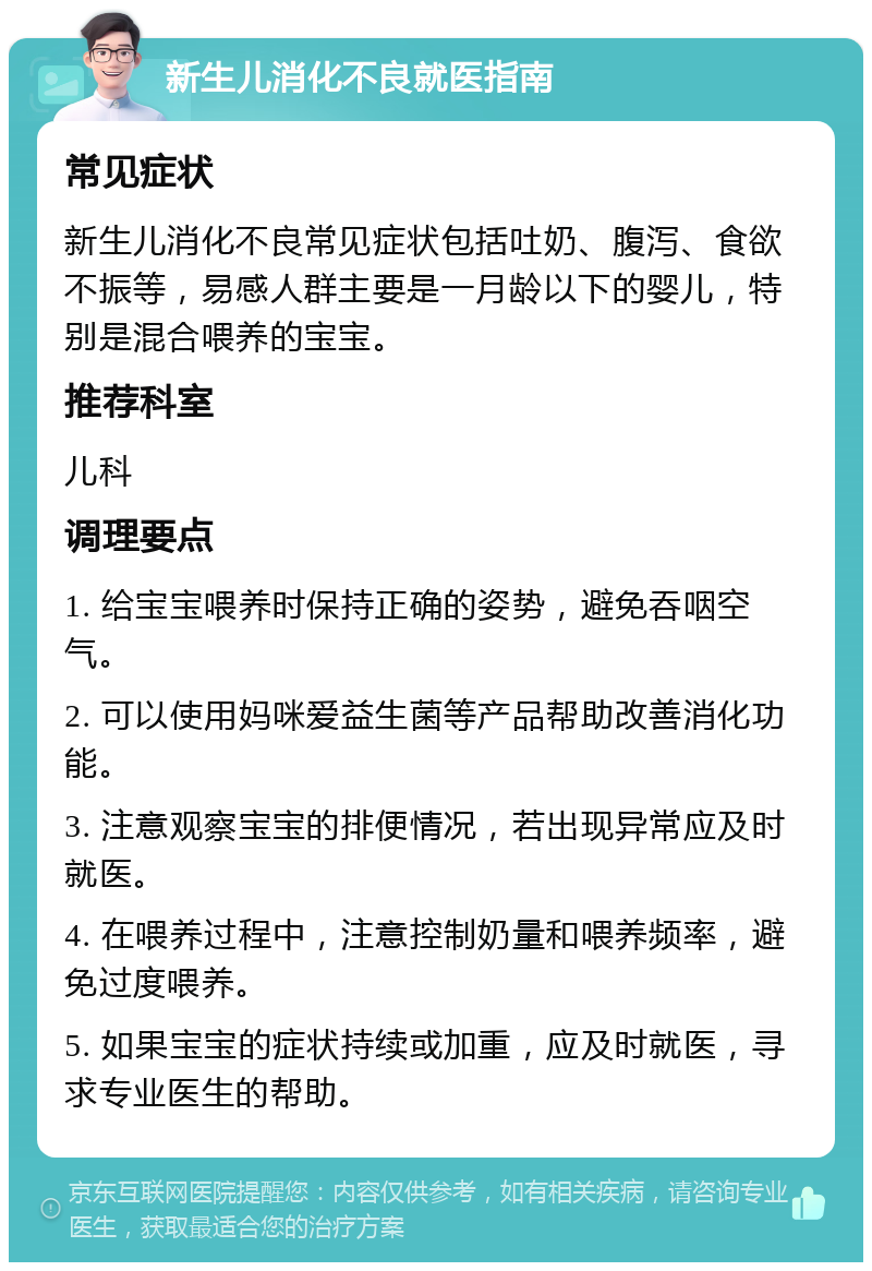 新生儿消化不良就医指南 常见症状 新生儿消化不良常见症状包括吐奶、腹泻、食欲不振等，易感人群主要是一月龄以下的婴儿，特别是混合喂养的宝宝。 推荐科室 儿科 调理要点 1. 给宝宝喂养时保持正确的姿势，避免吞咽空气。 2. 可以使用妈咪爱益生菌等产品帮助改善消化功能。 3. 注意观察宝宝的排便情况，若出现异常应及时就医。 4. 在喂养过程中，注意控制奶量和喂养频率，避免过度喂养。 5. 如果宝宝的症状持续或加重，应及时就医，寻求专业医生的帮助。