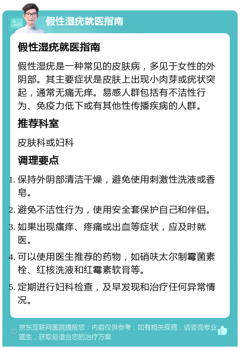 假性湿疣就医指南 假性湿疣就医指南 假性湿疣是一种常见的皮肤病，多见于女性的外阴部。其主要症状是皮肤上出现小肉芽或疣状突起，通常无痛无痒。易感人群包括有不洁性行为、免疫力低下或有其他性传播疾病的人群。 推荐科室 皮肤科或妇科 调理要点 保持外阴部清洁干燥，避免使用刺激性洗液或香皂。 避免不洁性行为，使用安全套保护自己和伴侣。 如果出现瘙痒、疼痛或出血等症状，应及时就医。 可以使用医生推荐的药物，如硝呋太尔制霉菌素栓、红核洗液和红霉素软膏等。 定期进行妇科检查，及早发现和治疗任何异常情况。