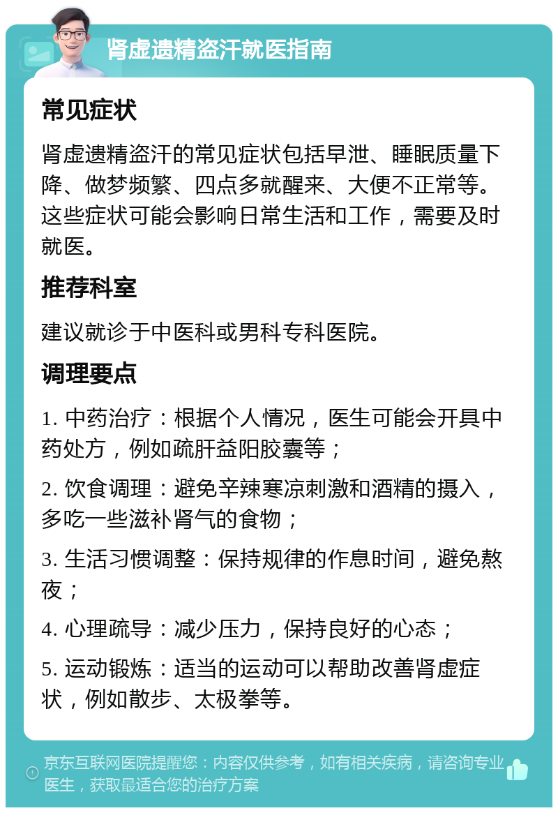 肾虚遗精盗汗就医指南 常见症状 肾虚遗精盗汗的常见症状包括早泄、睡眠质量下降、做梦频繁、四点多就醒来、大便不正常等。这些症状可能会影响日常生活和工作，需要及时就医。 推荐科室 建议就诊于中医科或男科专科医院。 调理要点 1. 中药治疗：根据个人情况，医生可能会开具中药处方，例如疏肝益阳胶囊等； 2. 饮食调理：避免辛辣寒凉刺激和酒精的摄入，多吃一些滋补肾气的食物； 3. 生活习惯调整：保持规律的作息时间，避免熬夜； 4. 心理疏导：减少压力，保持良好的心态； 5. 运动锻炼：适当的运动可以帮助改善肾虚症状，例如散步、太极拳等。