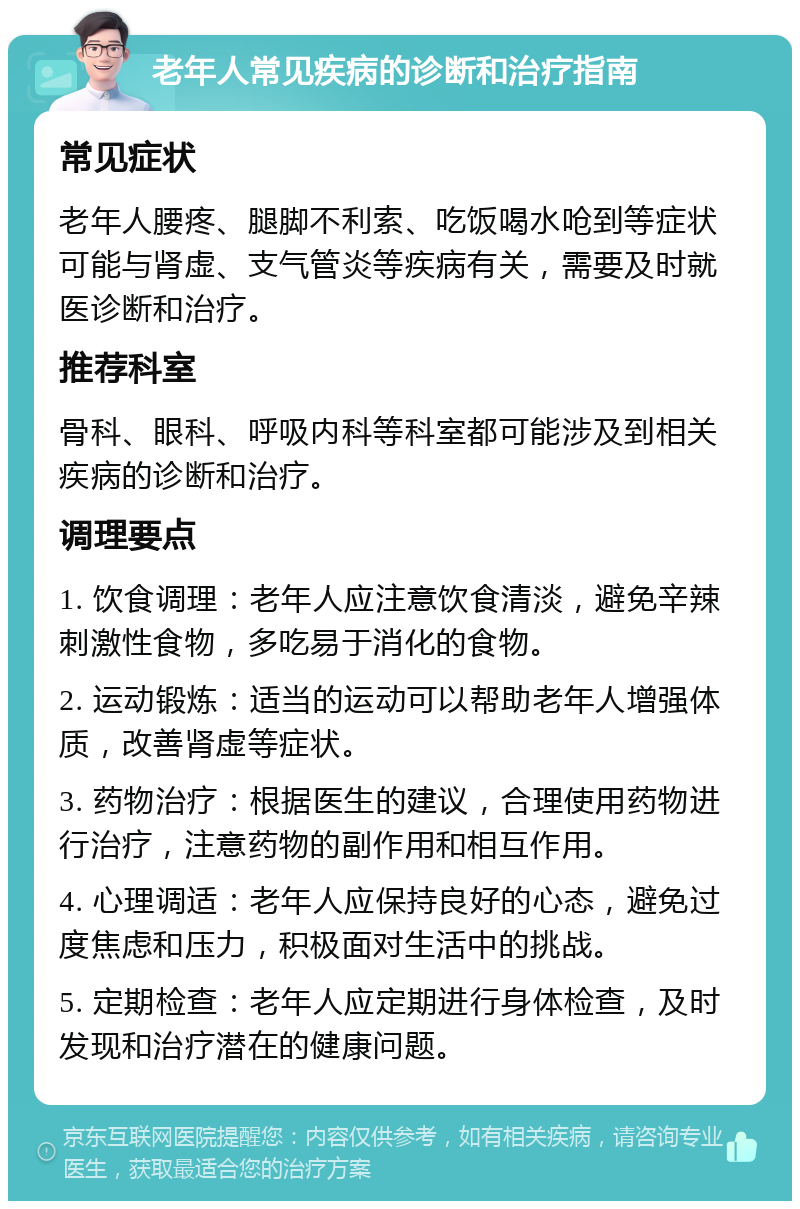 老年人常见疾病的诊断和治疗指南 常见症状 老年人腰疼、腿脚不利索、吃饭喝水呛到等症状可能与肾虚、支气管炎等疾病有关，需要及时就医诊断和治疗。 推荐科室 骨科、眼科、呼吸内科等科室都可能涉及到相关疾病的诊断和治疗。 调理要点 1. 饮食调理：老年人应注意饮食清淡，避免辛辣刺激性食物，多吃易于消化的食物。 2. 运动锻炼：适当的运动可以帮助老年人增强体质，改善肾虚等症状。 3. 药物治疗：根据医生的建议，合理使用药物进行治疗，注意药物的副作用和相互作用。 4. 心理调适：老年人应保持良好的心态，避免过度焦虑和压力，积极面对生活中的挑战。 5. 定期检查：老年人应定期进行身体检查，及时发现和治疗潜在的健康问题。