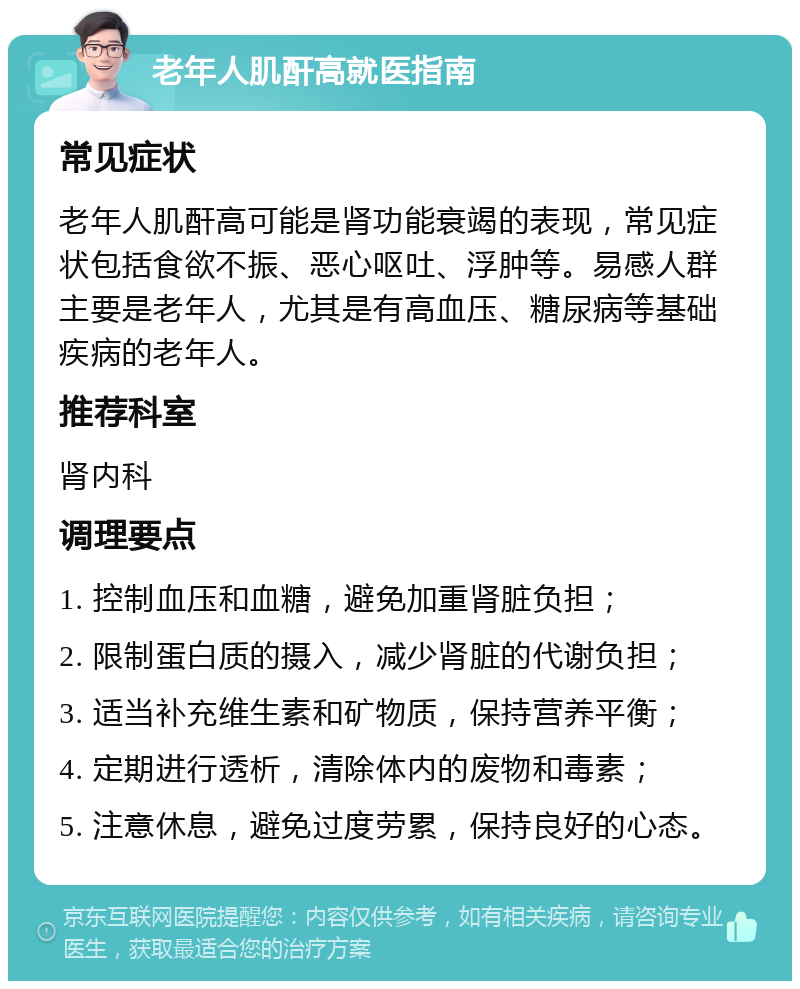 老年人肌酐高就医指南 常见症状 老年人肌酐高可能是肾功能衰竭的表现，常见症状包括食欲不振、恶心呕吐、浮肿等。易感人群主要是老年人，尤其是有高血压、糖尿病等基础疾病的老年人。 推荐科室 肾内科 调理要点 1. 控制血压和血糖，避免加重肾脏负担； 2. 限制蛋白质的摄入，减少肾脏的代谢负担； 3. 适当补充维生素和矿物质，保持营养平衡； 4. 定期进行透析，清除体内的废物和毒素； 5. 注意休息，避免过度劳累，保持良好的心态。