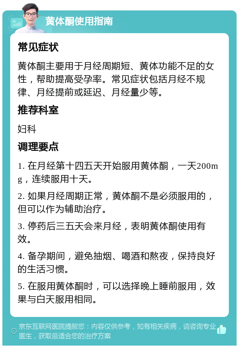 黄体酮使用指南 常见症状 黄体酮主要用于月经周期短、黄体功能不足的女性，帮助提高受孕率。常见症状包括月经不规律、月经提前或延迟、月经量少等。 推荐科室 妇科 调理要点 1. 在月经第十四五天开始服用黄体酮，一天200mg，连续服用十天。 2. 如果月经周期正常，黄体酮不是必须服用的，但可以作为辅助治疗。 3. 停药后三五天会来月经，表明黄体酮使用有效。 4. 备孕期间，避免抽烟、喝酒和熬夜，保持良好的生活习惯。 5. 在服用黄体酮时，可以选择晚上睡前服用，效果与白天服用相同。